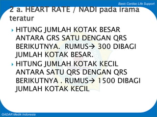 Basic Cardiac Life Support
GADAR Medik Indonesia
 HITUNG JUMLAH KOTAK BESAR
ANTARA GRS SATU DENGAN QRS
BERIKUTNYA. RUMUS 300 DIBAGI
JUMLAH KOTAK BESAR.
 HITUNG JUMLAH KOTAK KECIL
ANTARA SATU QRS DENGAN QRS
BERIKUTNYA . RUMUS 1500 DIBAGI
JUMLAH KOTAK KECIL
2 a. HEART RATE / NADI pada irama
teratur
 