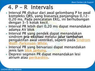 Basic Cardiac Life Support
GADAR Medik Indonesia
 Interval PR diukur dari awal gelombang P ke awal
kompleks QRS, yang biasanya panjangnya 0,12-
0,20 ms. Pada pencatatan EKG, ini berhubungan
dengan 3-5 kotak kecil.
 Interval PR lebih dari 0,20 ms dapat menandakan
adanya AV blok
 Interval PR yang pendek dapat menandakan
sindrom pra-eksitasi melalui jalur tambahan
pengaktifan awal ventrikel, seperti pada Sindrom
Wolff-Parkinson-White.
 Interval PR yang bervariasi dapat menandakan
jenis lain blok jantung.
 Depresi segmen PR dapat menandakan lesi
atrium atau perikarditis.
4. P – R Intervals
 