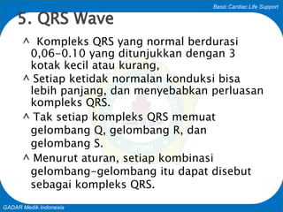 Basic Cardiac Life Support
GADAR Medik Indonesia
^ Kompleks QRS yang normal berdurasi
0,06-0.10 yang ditunjukkan dengan 3
kotak kecil atau kurang,
^ Setiap ketidak normalan konduksi bisa
lebih panjang, dan menyebabkan perluasan
kompleks QRS.
^ Tak setiap kompleks QRS memuat
gelombang Q, gelombang R, dan
gelombang S.
^ Menurut aturan, setiap kombinasi
gelombang-gelombang itu dapat disebut
sebagai kompleks QRS.
5. QRS Wave
 