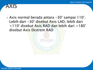 Basic Cardiac Life Support
GADAR Medik Indonesia
 Axis normal berada antara -30° sampai 110°.
Lebih dari -30° disebut Axis LAD, lebih dari
+110° disebut Axis RAD dan lebih dari +180°
disebut Axis Ekstrem RAD
AXIS
 