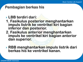 Basic Cardiac Life Support
GADAR Medik Indonesia
 LBB terdiri dari:
1. Fasikulus posterior menghantarkan
impuls listrik ke ventrikel kiri bagian
inferior dan posterior.
2. Fasikulus anterior menghantarkan
impuls ke ventrikel kiri bagian anterior
dan superior.
 RBB menghantarkan impuls listrik dari
berkas his ke ventrikel kanan.
Pembagian berkas his
 