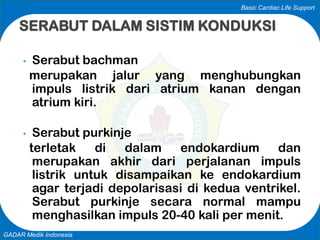 Basic Cardiac Life Support
GADAR Medik Indonesia
• Serabut bachman
merupakan jalur yang menghubungkan
impuls listrik dari atrium kanan dengan
atrium kiri.
• Serabut purkinje
terletak di dalam endokardium dan
merupakan akhir dari perjalanan impuls
listrik untuk disampaikan ke endokardium
agar terjadi depolarisasi di kedua ventrikel.
Serabut purkinje secara normal mampu
menghasilkan impuls 20-40 kali per menit.
SERABUT DALAM SISTIM KONDUKSI
 