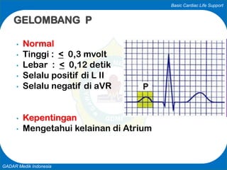 Basic Cardiac Life Support
GADAR Medik Indonesia
• Normal
• Tinggi : < 0,3 mvolt
• Lebar : < 0,12 detik
• Selalu positif di L II
• Selalu negatif di aVR
• Kepentingan
• Mengetahui kelainan di Atrium
GELOMBANG P
 