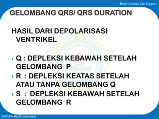 Basic Cardiac Life Support
GADAR Medik Indonesia
HASIL DARI DEPOLARISASI
VENTRIKEL
 Q : DEPLEKSI KEBAWAH SETELAH
GELOMBANG P
 R : DEPLEKSI KEATAS SETELAH
ATAU TANPA GELOMBANG Q
 S : DEPLEKSI KEBAWAH SETELAH
GELOMBANG R
GELOMBANG QRS/ QRS DURATION
 