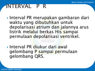 Basic Cardiac Life Support
GADAR Medik Indonesia
 Interval PR merupakan gambaran dari
waktu yang dibutuhkan untuk
depolarisasi atrium dan jalannya arus
listrik melalui berkas His sampai
permulaan depolarisasi ventrikel.
 Interval PR diukur dari awal
gelombang P sampai permulaan
gelombang QRS.
INTERVAL P R
 