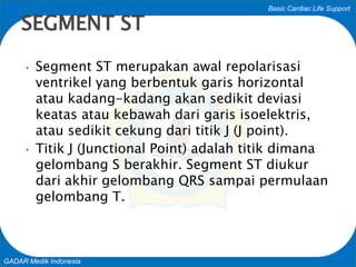 Basic Cardiac Life Support
GADAR Medik Indonesia
• Segment ST merupakan awal repolarisasi
ventrikel yang berbentuk garis horizontal
atau kadang-kadang akan sedikit deviasi
keatas atau kebawah dari garis isoelektris,
atau sedikit cekung dari titik J (J point).
• Titik J (Junctional Point) adalah titik dimana
gelombang S berakhir. Segment ST diukur
dari akhir gelombang QRS sampai permulaan
gelombang T.
SEGMENT ST
 