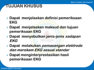 Basic Cardiac Life Support
GADAR Medik Indonesia
 Dapat menjelaskan definisi pemeriksaan
EKG
 Dapat menjelaskan maksud dan tujuan
pemeriksaan EKG
 Dapat menyebutkan jenis-jenis sadapan
EKG
 Dapat melakukan pemasangan elektrode
dan merekam EKG sesuai standar
 Dapat menginterprestasikan hasil
pemeriksaan EKG
TUJUAN KHUSUS
 