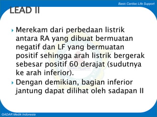 Basic Cardiac Life Support
GADAR Medik Indonesia
 Merekam dari perbedaan listrik
antara RA yang dibuat bermuatan
negatif dan LF yang bermuatan
positif sehingga arah listrik bergerak
sebesar positif 60 derajat (sudutnya
ke arah inferior).
 Dengan demikian, bagian inferior
jantung dapat dilihat oleh sadapan II
LEAD II
 