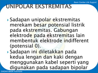 Basic Cardiac Life Support
GADAR Medik Indonesia
 Sadapan unipolar ekstremitas
merekam besar potensial listrik
pada ekstremitas. Gabungan
elektrode pada ekstremitas lain
membentuk elektrode indifferent
(potensial 0).
 Sadapan ini diletakkan pada
kedua lengan dan kaki dengan
menggunakan kabel seperti yang
digunakan pada sadapan bipolar
UNIPOLAR EKSTREMITAS
 