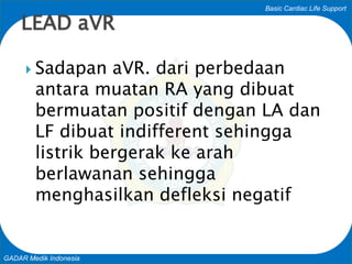 Basic Cardiac Life Support
GADAR Medik Indonesia
 Sadapan aVR. dari perbedaan
antara muatan RA yang dibuat
bermuatan positif dengan LA dan
LF dibuat indifferent sehingga
listrik bergerak ke arah
berlawanan sehingga
menghasilkan defleksi negatif
LEAD aVR
 