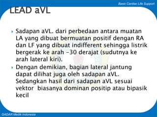 Basic Cardiac Life Support
GADAR Medik Indonesia
 Sadapan aVL. dari perbedaan antara muatan
LA yang dibuat bermuatan positif dengan RA
dan LF yang dibuat indifferent sehingga listrik
bergerak ke arah -30 derajat (sudutnya ke
arah lateral kiri).
 Dengan demikian, bagian lateral jantung
dapat dilihat juga oleh sadapan aVL.
Sedangkan hasil dari sadapan aVL sesuai
vektor biasanya dominan positip atau bipasik
kecil
LEAD aVL
 