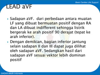 Basic Cardiac Life Support
GADAR Medik Indonesia
 Sadapan aVF. dari perbedaan antara muatan
LF yang dibuat bermuatan positif dengan RA
dan LA dibuat indifferent sehingga listrik
bergerak ke arah positif 90 derajat (tepat ke
arah inferior).
 Dengan demikian, bagian inferior jantung
selain sadapan II dan III dapat juga dilihat
oleh sadapan aVF. Sedangkan hasil dari
sadapan aVF sesuai vektor lebih dominan
positif
LEAD aVF
 