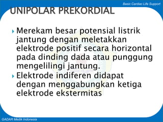 Basic Cardiac Life Support
GADAR Medik Indonesia
 Merekam besar potensial listrik
jantung dengan meletakkan
elektrode positif secara horizontal
pada dinding dada atau punggung
mengelilingi jantung.
 Elektrode indiferen didapat
dengan menggabungkan ketiga
elektrode ekstermitas
UNIPOLAR PREKORDIAL
 