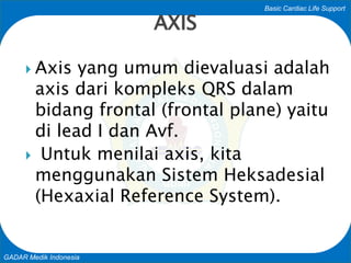 Basic Cardiac Life Support
GADAR Medik Indonesia
AXIS
 Axis yang umum dievaluasi adalah
axis dari kompleks QRS dalam
bidang frontal (frontal plane) yaitu
di lead I dan Avf.
 Untuk menilai axis, kita
menggunakan Sistem Heksadesial
(Hexaxial Reference System).
 