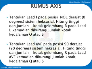 Basic Cardiac Life Support
GADAR Medik Indonesia
 Tentukan Lead I pada posisi NOL derajat (0
degrees) sistem heksasial. Hitung tinggi
dan jumlah kotak gelombang R pada Lead
I, kemudian dikurangi jumlah kotak
kedalaman Q atau S
 Tentukan Lead aVF pada posisi 90 derajat
(90 degrees) sistem heksasial. Hitung tinggi
dan jumlah kotak gelombang R pada Lead
aVF kemudian dikurangi jumlah kotak
kedalaman Q atau S
RUMUS AXIS
 