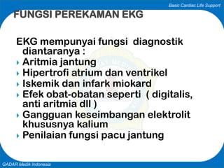 Basic Cardiac Life Support
GADAR Medik Indonesia
EKG mempunyai fungsi diagnostik
diantaranya :
 Aritmia jantung
 Hipertrofi atrium dan ventrikel
 Iskemik dan infark miokard
 Efek obat-obatan seperti ( digitalis,
anti aritmia dll )
 Gangguan keseimbangan elektrolit
khususnya kalium
 Penilaian fungsi pacu jantung
FUNGSI PEREKAMAN EKG
 