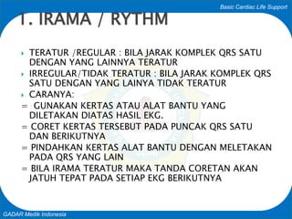 Basic Cardiac Life Support
GADAR Medik Indonesia
 TERATUR /REGULAR : BILA JARAK KOMPLEK QRS SATU
DENGAN YANG LAINNYA TERATUR
 IRREGULAR/TIDAK TERATUR : BILA JARAK KOMPLEK QRS
SATU DENGAN YANG LAINYA TIDAK TERATUR
 CARANYA:
= GUNAKAN KERTAS ATAU ALAT BANTU YANG
DILETAKAN DIATAS HASIL EKG.
= CORET KERTAS TERSEBUT PADA PUNCAK QRS SATU
DAN BERIKUTNYA
= PINDAHKAN KERTAS ALAT BANTU DENGAN MELETAKAN
PADA QRS YANG LAIN
= BILA IRAMA TERATUR MAKA TANDA CORETAN AKAN
JATUH TEPAT PADA SETIAP EKG BERIKUTNYA
1. IRAMA / RYTHM
 