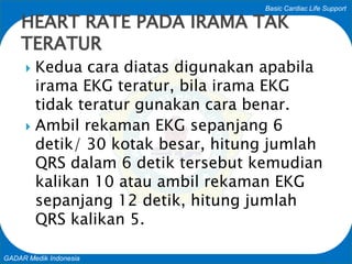 Basic Cardiac Life Support
GADAR Medik Indonesia
 Kedua cara diatas digunakan apabila
irama EKG teratur, bila irama EKG
tidak teratur gunakan cara benar.
 Ambil rekaman EKG sepanjang 6
detik/ 30 kotak besar, hitung jumlah
QRS dalam 6 detik tersebut kemudian
kalikan 10 atau ambil rekaman EKG
sepanjang 12 detik, hitung jumlah
QRS kalikan 5.
HEART RATE PADA IRAMA TAK
TERATUR
 