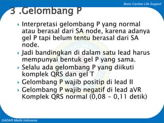 Basic Cardiac Life Support
GADAR Medik Indonesia
 Interpretasi gelombang P yang normal
atau berasal dari SA node, karena adanya
gel P tapi belum tentu berasal dari SA
node.
 Jadi bandingkan di dalam satu lead harus
mempunyai bentuk gel P yang sama.
 Selalu ada gelombang P yang diikuti
komplek QRS dan gel T
 Gelombang P wajib positip di lead II
 Gelombang P wajib negatif di lead aVR
Komplek QRS normal (0,08 - 0,11 detik)
3 .Gelombang P
 