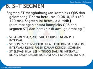 Basic Cardiac Life Support
GADAR Medik Indonesia
Segmen ST menghubungkan kompleks QRS dan
gelombang T serta berdurasi 0,08-0,12 s (80-
120 ms). Segmen ini bermula di titik J
(persimpangan antara kompleks QRS dan
segmen ST) dan berakhir di awal gelombang T
 ST SEGMEN SEJAJAR/ ISOELEKTRIS DENGAN P-R
INTERVAL
 ST DEPRESI/ T INVERTED BILA LEBIH RENDAH DARI PR
INTERVAL/ KLINIS PASEN DALAM KONDISI ISCHEMIK
 ST ELEVASI BILA LEBIH TINGGI DARI PR INTERVAL/
KLINIS PASEN DALAM KONDISI AKUT MIOKARD INFARK
6. S-T SEGMEN
 