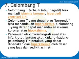 Basic Cardiac Life Support
GADAR Medik Indonesia
 Gelombang T terbalik (atau negatif) bisa
menjadi iskemia koroner, hipertrofi
ventrikel kiri.
 Gelombang T yang tinggi atau "bertenda"
bisa menandakan hiperkalemia. Gelombang
T yang datar dapat menandakan iskemia
koroner atau hipokalemia.
 Penemuan elektrokardiografi awal atas
infark otot jantung akut kadang-kadang
gelombang T hiperakut, yang dapat
dibedakan dari hiperkalemia oleh dasar
yang luas dan sedikit asimetri.
7. Gelombang T
 