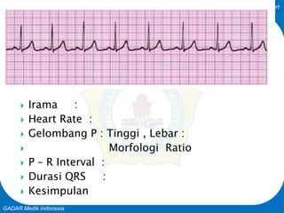 Basic Cardiac Life Support
GADAR Medik Indonesia
 Irama :
 Heart Rate :
 Gelombang P : Tinggi , Lebar :
 Morfologi Ratio
 P – R Interval :
 Durasi QRS :
 Kesimpulan
 
