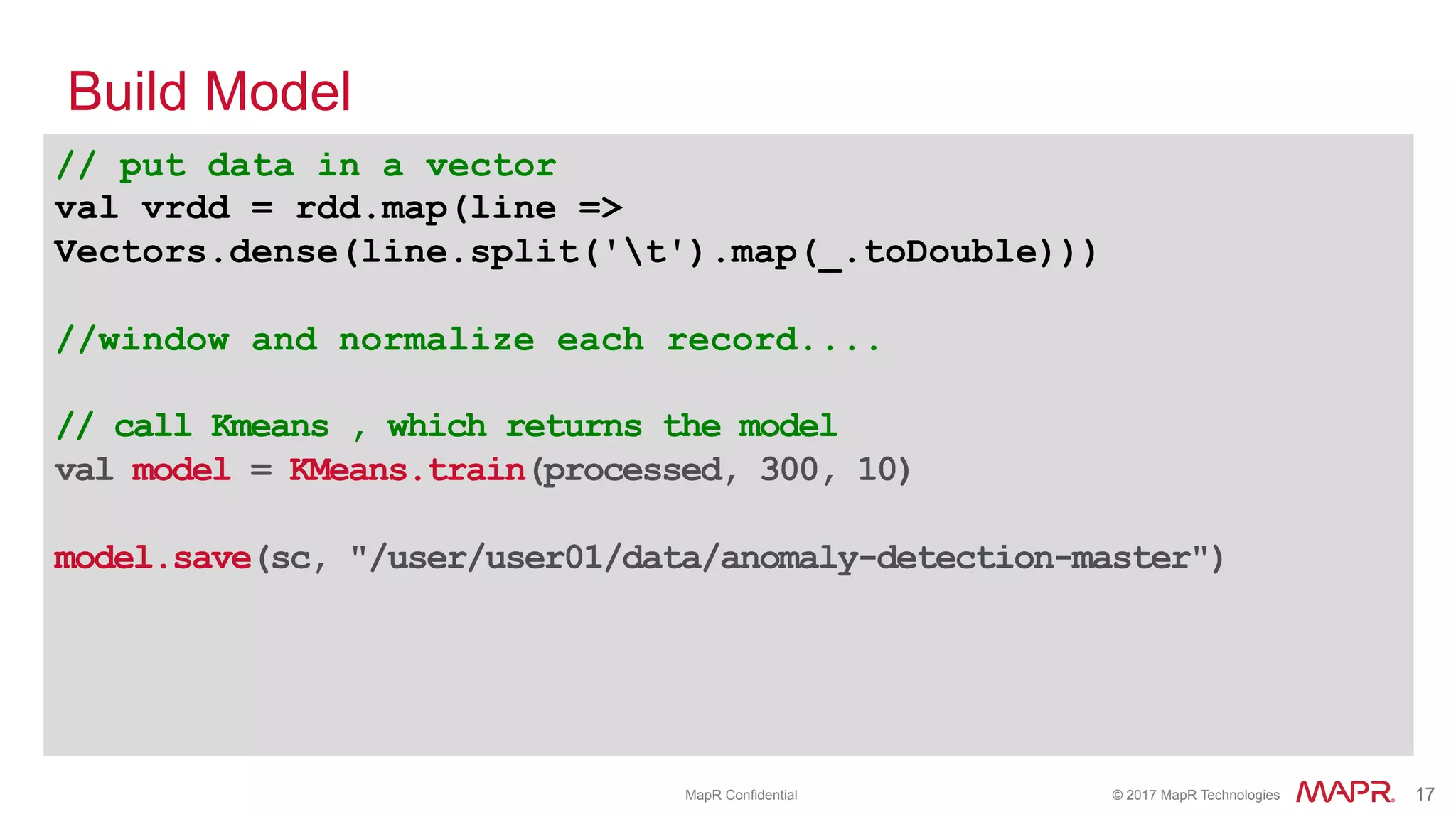 ®
© 2017 MapR Technologies 17® 17MapR Confidential
// put data in a vector
val vrdd = rdd.map(line =>
Vectors.dense(line.split('t').map(_.toDouble)))
//window and normalize each record....
// call Kmeans , which returns the model
val model = KMeans.train(processed, 300, 10)
model.save(sc, "/user/user01/data/anomaly-detection-master")
Build Model
 