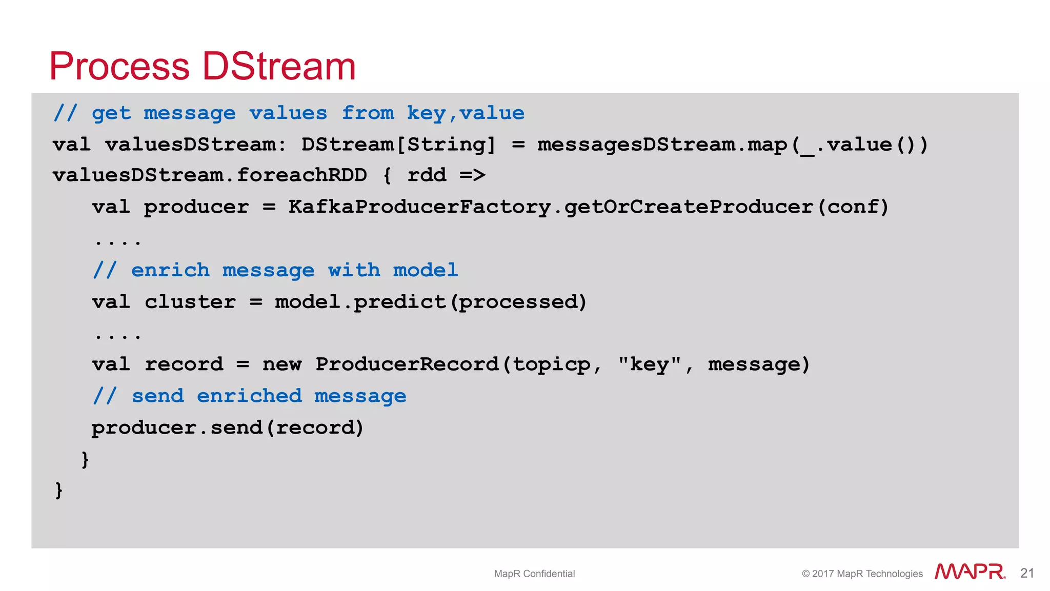 ®
© 2017 MapR Technologies 21® 21MapR Confidential
Process DStream
// get message values from key,value
val valuesDStream: DStream[String] = messagesDStream.map(_.value())
valuesDStream.foreachRDD { rdd =>
val producer = KafkaProducerFactory.getOrCreateProducer(conf)
....
// enrich message with model
val cluster = model.predict(processed)
....
val record = new ProducerRecord(topicp, "key", message)
// send enriched message
producer.send(record)
}
}
 