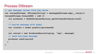 ®
© 2017 MapR Technologies 21® 21MapR Confidential
Process DStream
// get message values from key,value
val valuesDStream: DStream[String] = messagesDStream.map(_.value())
valuesDStream.foreachRDD { rdd =>
val producer = KafkaProducerFactory.getOrCreateProducer(conf)
....
// enrich message with model
val cluster = model.predict(processed)
....
val record = new ProducerRecord(topicp, "key", message)
// send enriched message
producer.send(record)
}
}
 
