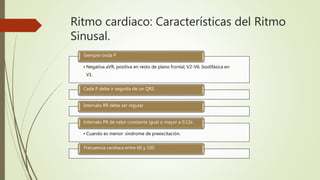 Ritmo cardiaco: Características del Ritmo
Sinusal.
• Negativa aVR, positiva en resto de plano frontal, V2-V6. Isodifásica en
V1.
Siempre onda P
Cada P debe ir seguida de un QRS
Intervalo RR debe ser regular
• Cuando es menor: síndrome de preexcitación.
Intervalo PR de valor constante igual o mayor a 0.12s
Frecuencia cardiaca entre 60 y 100
 