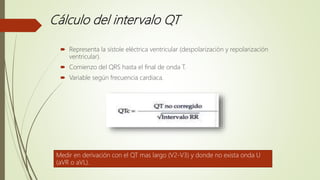 Cálculo del intervalo QT
 Representa la sístole eléctrica ventricular (despolarización y repolarización
ventricular).
 Comienzo del QRS hasta el final de onda T.
 Variable según frecuencia cardiaca.
Medir en derivación con el QT mas largo (V2-V3) y donde no exista onda U
(aVR o aVL).
 