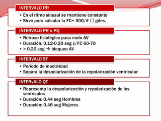 • En el ritmo sinusal se mantiene constante
• Sirve para calcular la FC= 300/#  gdes.
INTERVALO RR
• Retraso fisiológico paso nodo AV
• Duración: 0.12-0.20 seg c/FC 60-70
• > 0.20 seg  bloqueo AV
INTERVALO PR o PQ
• Período de inactividad
• Separa la despolarización de la repolarización ventricular
INTERVALO ST
• Representa la despolarización y repolarización de los
ventrículos
• Duración: 0.44 seg Hombres
• Duración: 0.46 seg Mujeres
INTERvALO QT
 
