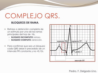 COMPLEJO QRS.
BLOQUEOS DE RAMA.
 Retraso o detención completa de
un estimulo por una de las ramas
principales del haz de His.
 BLOQUEO INCOMPLETO: retraso.
 BLOQUEO COMPLETO: detención.
 Para confirmar que sea un bloqueo
cada QRS debe ir precedido de un
intervalo PR constante y no <0,12s.
Pedro. F. Delgado Lino.
 