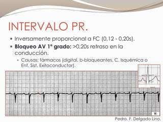 INTERVALO PR.
 Inversamente proporcional a FC (0,12 - 0,20s).
 Bloqueo AV 1º grado: >0,20s retraso en la
conducción.
 Causas: fármacos (digital, b-bloqueantes, C. Isquémica o
Enf. Sist. Exitoconductor).
Pedro. F. Delgado Lino.
 