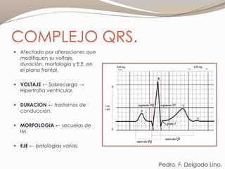 COMPLEJO QRS.
 Afectado por alteraciones que
modifiquen su voltaje,
duración, morfología y E.E. en
el plano frontal.
 VOLTAJE ← Sobrecarga →
Hipertrofia ventricular.
 DURACION ← trastornos de
conducción.
 MORFOLOGIA ← secuelas de
IM.
 EJE ← patologías varias.
Pedro. F. Delgado Lino.
 