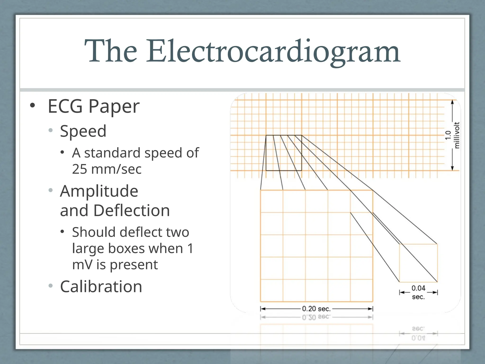 The Electrocardiogram
• ECG Paper
• Speed
• A standard speed of
25 mm/sec
• Amplitude
and Deflection
• Should deflect two
large boxes when 1
mV is present
• Calibration
 