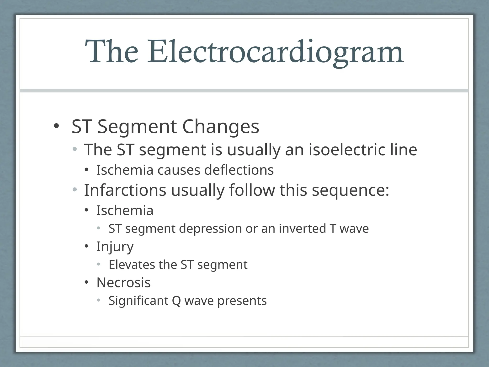 The Electrocardiogram
• ST Segment Changes
• The ST segment is usually an isoelectric line
• Ischemia causes deflections
• Infarctions usually follow this sequence:
• Ischemia
• ST segment depression or an inverted T wave
• Injury
• Elevates the ST segment
• Necrosis
• Significant Q wave presents
 