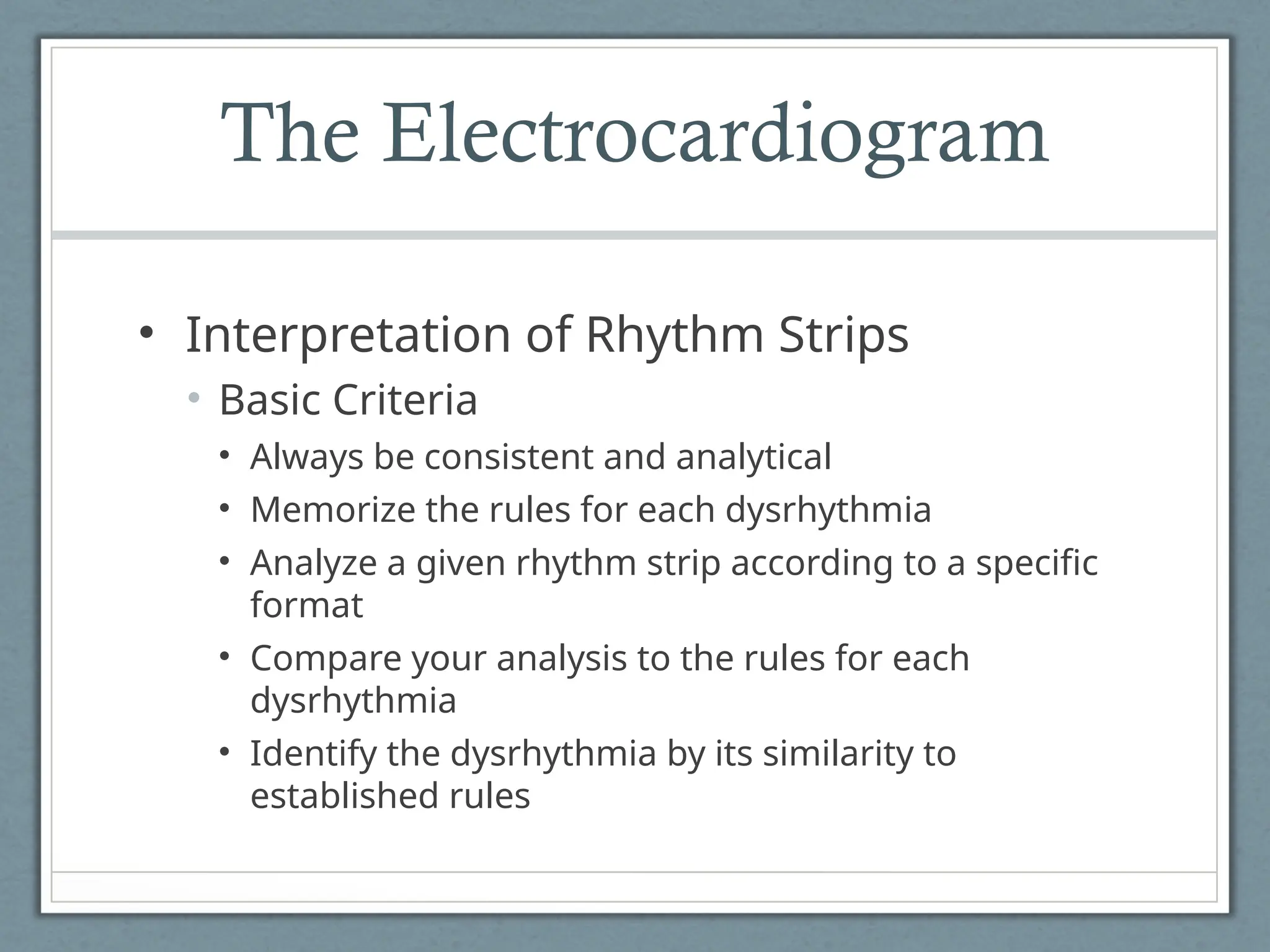 The Electrocardiogram
• Interpretation of Rhythm Strips
• Basic Criteria
• Always be consistent and analytical
• Memorize the rules for each dysrhythmia
• Analyze a given rhythm strip according to a specific
format
• Compare your analysis to the rules for each
dysrhythmia
• Identify the dysrhythmia by its similarity to
established rules
 