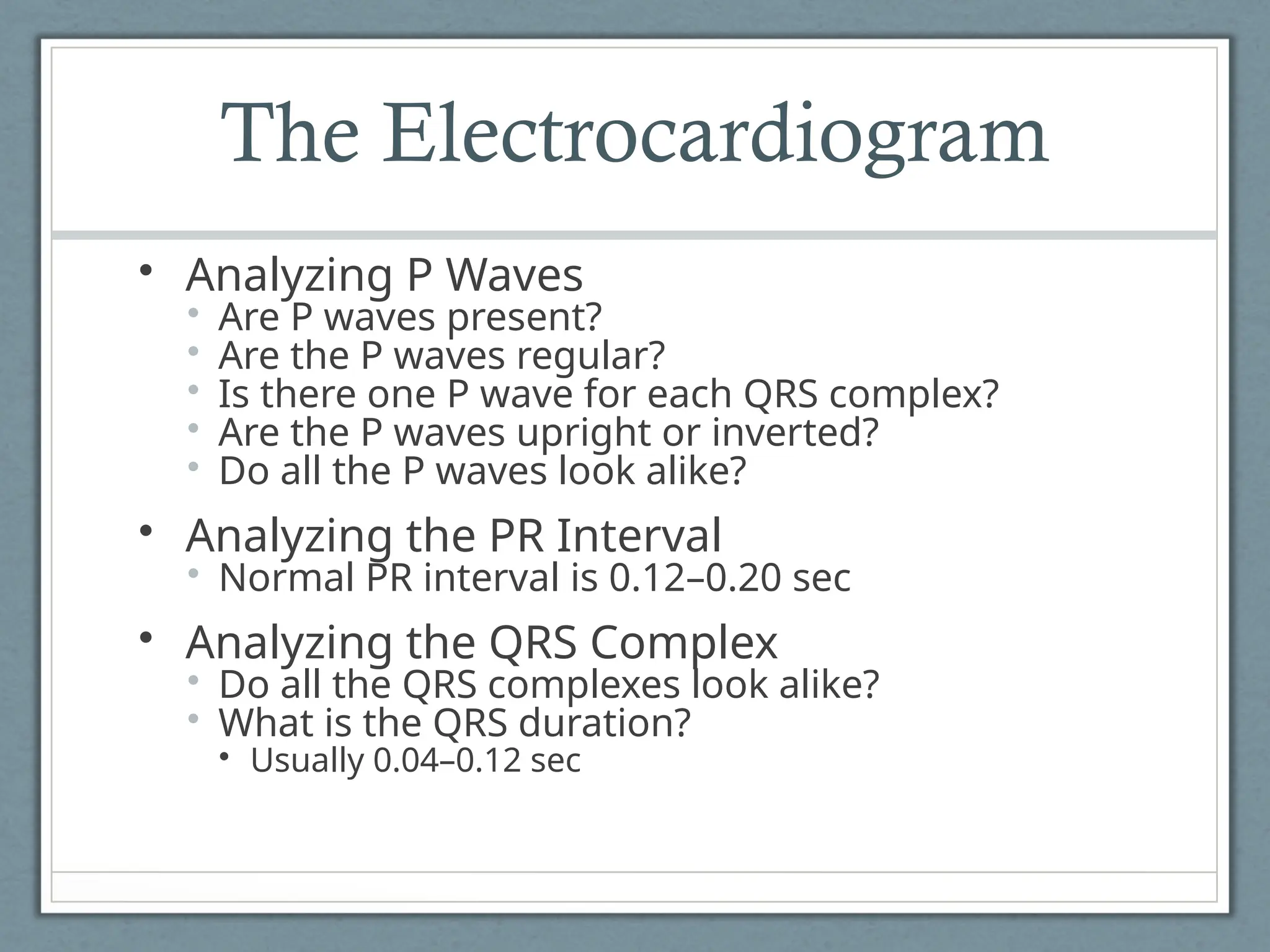 The Electrocardiogram
• Analyzing P Waves
• Are P waves present?
• Are the P waves regular?
• Is there one P wave for each QRS complex?
• Are the P waves upright or inverted?
• Do all the P waves look alike?
• Analyzing the PR Interval
• Normal PR interval is 0.12–0.20 sec
• Analyzing the QRS Complex
• Do all the QRS complexes look alike?
• What is the QRS duration?
• Usually 0.04–0.12 sec
 