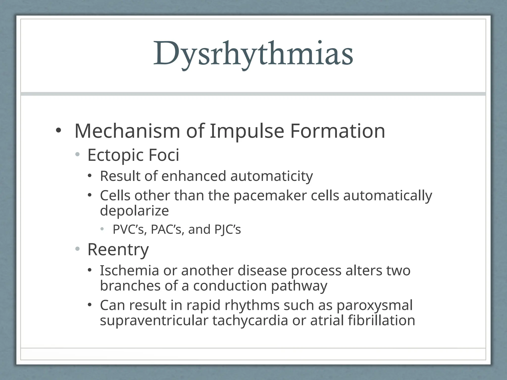 Dysrhythmias
• Mechanism of Impulse Formation
• Ectopic Foci
• Result of enhanced automaticity
• Cells other than the pacemaker cells automatically
depolarize
• PVC’s, PAC’s, and PJC’s
• Reentry
• Ischemia or another disease process alters two
branches of a conduction pathway
• Can result in rapid rhythms such as paroxysmal
supraventricular tachycardia or atrial fibrillation
 