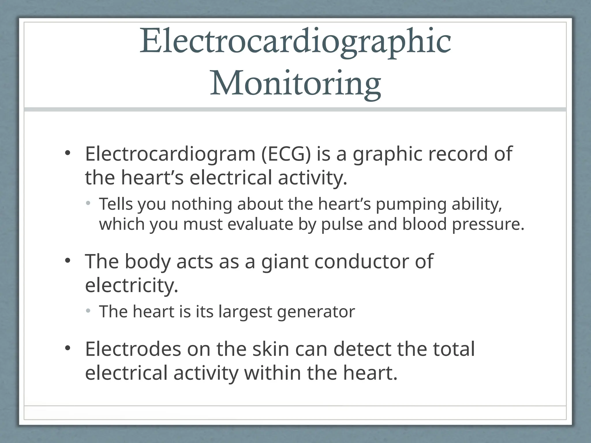 Electrocardiographic
Monitoring
• Electrocardiogram (ECG) is a graphic record of
the heart’s electrical activity.
• Tells you nothing about the heart’s pumping ability,
which you must evaluate by pulse and blood pressure.
• The body acts as a giant conductor of
electricity.
• The heart is its largest generator
• Electrodes on the skin can detect the total
electrical activity within the heart.
 