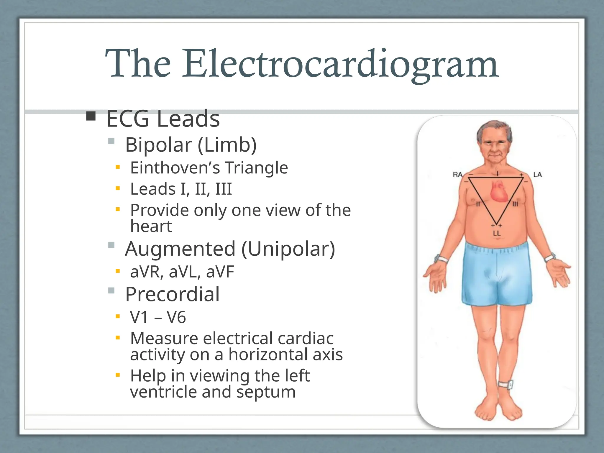 The Electrocardiogram
 ECG Leads
 Bipolar (Limb)
▪ Einthoven’s Triangle
▪ Leads I, II, III
▪ Provide only one view of the
heart
 Augmented (Unipolar)
▪ aVR, aVL, aVF
 Precordial
▪ V1 – V6
▪ Measure electrical cardiac
activity on a horizontal axis
▪ Help in viewing the left
ventricle and septum
 