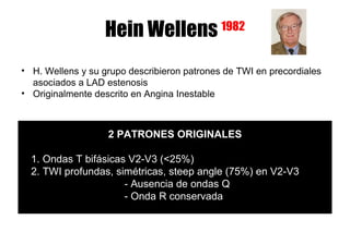 Hein Wellens              1982


• H. Wellens y su grupo describieron patrones de TWI en precordiales
  asociados a LAD estenosis
• Originalmente descrito en Angina Inestable



                   2 PATRONES ORIGINALES

  1. Ondas T bifásicas V2-V3 (<25%)
  2. TWI profundas, simétricas, steep angle (75%) en V2-V3
                      - Ausencia de ondas Q
                      - Onda R conservada
 