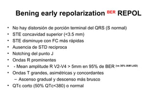 Bening early repolarization BER REPOL
• No hay distorsión de porción terminal del QRS (S normal)
• STE concavidad superior (<3.5 mm)
• STE disminuye con FC más rápidas
• Ausencia de STD reciproca
• Notching del punto J
• Ondas R prominentes
• - Mean amplitude R V2-V4 > 5mm en 95% de BER (vs 30% IAM LAD)
• Ondas T grandes, asimétricas y concordantes
   – Ascenso gradual y descenso más brusco
• QTc corto (50% QTc<380) o normal
 