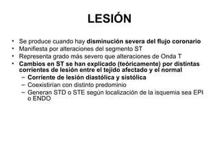 LESIÓN
•   Se produce cuando hay disminución severa del flujo coronario
•   Manifiesta por alteraciones del segmento ST
•   Representa grado más severo que alteraciones de Onda T
•   Cambios en ST se han explicado (teóricamente) por distintas
    corrientes de lesión entre el tejido afectado y el normal
     – Corriente de lesión diastólica y sistólica
     – Coexistirían con distinto predominio
     – Generan STD o STE según localización de la isquemia sea EPI
       o ENDO
 