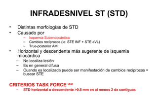 INFRADESNIVEL ST (STD)
•   Distintas morfologías de STD
•   Causado por
        –   Isquemia Subendocárdica
        –   Cambios recíprocos (ie: STE INF + STE aVL)
        –   True-posterior AMI
•   Horizontal y descendente más sugerente de isquemia
    miocárdica
    –   No localiza lesión
    –   Es en general difusa
    –   Cuando es localizada puede ser manifestación de cambios recíprocos =
        buscar STE

CRITERIOS TASK FORCE IAM
    –   STD horizontal o descendente >0.5 mm en al menos 2 dx contiguas
 