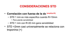CONSIDERACIONES STD

• Correlación con fuerza de la dx (amplitud R)
   – STD 1 mm es más específico cuando R<10mm
      • Pero pierde sensibilidad
   – STD 1 mm con R>20 mm gana sensibilidad
• STD >2mm casi universalmente se relaciona con
  troponina (+)
 