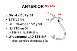 ANTERIOR           MID-LAD


•   Distal a Dg1 y S1                     D1

•   STE V2-V4                    S1
•   STE máximo en V2 y V3
•   No STD en DIII
    – SENS 41%, ESP 95%
• Wraparound LAD STE INF
    – offset cambios en espejo: STD
 