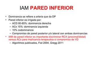 IAM PARED INFERIOR
• Dominancia se refiere a arteria que da DP
• Pared inferior es irrigada por:
   – ACD 80-85%: dominancia derecha
   – ACx 15%: dominancia izquierda
   – 10% codominancia
   – Compromiso de pared posterior y/o lateral con ambas dominancias
• IAM de pared inferior es importante discriminar RCA (proximal/distal)
  versus ACx para implicancia terapeutica si compromiso de VD
   – Algoritmos publicados, Fiol 2004, Gregg 2011
 