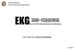 Facultad de Medicina
Pontificia Universidad Católica de Chile




            EKG                              IAM+ISQUEMIA
                                           Curso EKG Departamento Cardiología




                          Julián Vega Adauy, Becario Cardiología




                                                                                Julio 2012
 